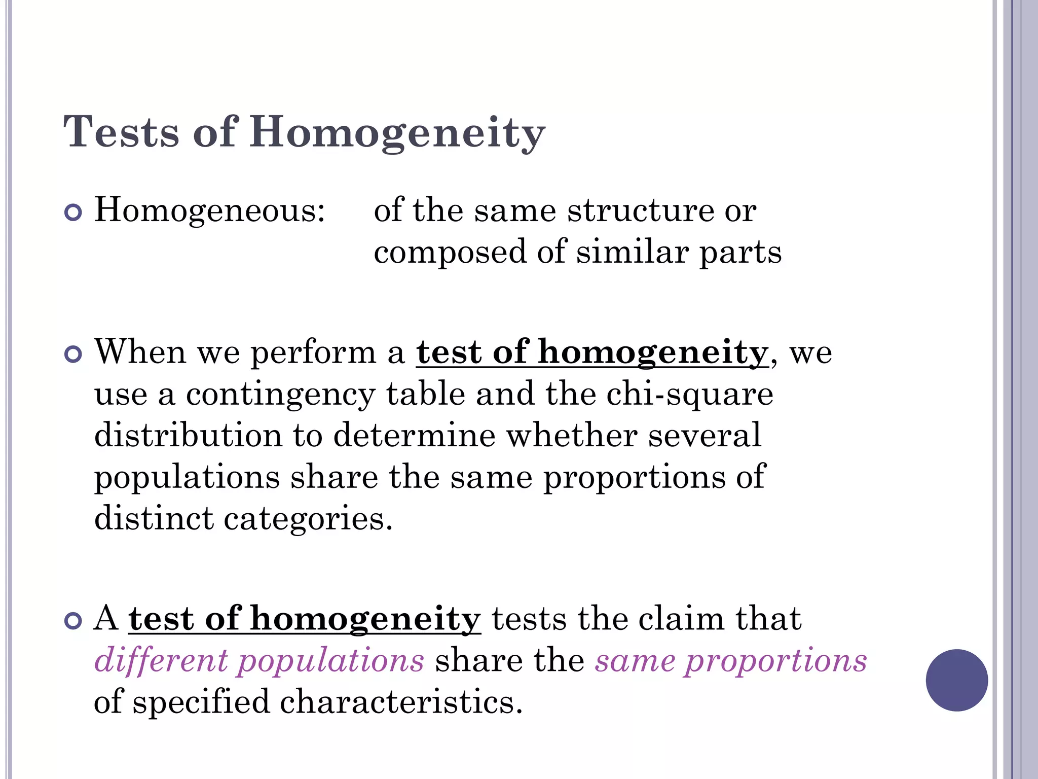 Tests of Homogeneity
   Homogeneous:     of the same structure or
                     composed of similar parts

   When we perform a test of homogeneity, we
    use a contingency table and the chi-square
    distribution to determine whether several
    populations share the same proportions of
    distinct categories.

   A test of homogeneity tests the claim that
    different populations share the same proportions
    of specified characteristics.
 