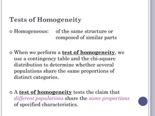 Tests of Homogeneity
   Homogeneous:     of the same structure or
                     composed of similar parts

   When we perform a test of homogeneity, we
    use a contingency table and the chi-square
    distribution to determine whether several
    populations share the same proportions of
    distinct categories.

   A test of homogeneity tests the claim that
    different populations share the same proportions
    of specified characteristics.
 