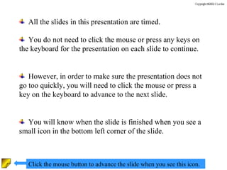 All the slides in this presentation are timed. You do not need to click the mouse or press any keys on the keyboard for the presentation on each slide to continue. However, in order to make sure the presentation does not go too quickly, you will need to click the mouse or press a key on the keyboard to advance to the next slide. You will know when the slide is finished when you see a small icon in the bottom left corner of the slide. Click the mouse button to advance the slide when you see this icon. 