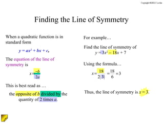 Finding the Line of Symmetry Find the line of symmetry of  y  = 3 x 2  – 18 x  + 7 When a quadratic function is in standard form The  equation of the line of symmetry  is  y = ax 2  + bx + c , For example… Using the formula… This is best read as …  the opposite of  b  divided by the quantity of 2 times  a . Thus, the line of symmetry is  x  = 3. 