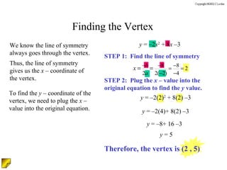 Finding the Vertex We know the line of symmetry always goes through the vertex. Thus, the line of symmetry gives us the  x  – coordinate of the vertex. To find the  y  – coordinate of the vertex, we need to plug the  x  – value into the original equation. STEP 1:  Find the line of symmetry STEP 2:  Plug the  x  – value into the original equation to find the  y  value. y  = –2 x 2  + 8 x  –3  y  = –2(2) 2  + 8(2) –3  y  = –2(4)+ 8(2) –3  y  = –8+ 16 –3  y  = 5  Therefore, the vertex is (2 , 5) 