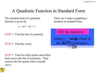 A Quadratic Function in Standard Form The standard form of a quadratic function is given by y  =  ax 2  +  bx  +  c There are 3 steps to graphing a parabola in standard form. STEP 1 :  Find the line of symmetry STEP 2 :  Find the vertex STEP 3 :  Find two other points and reflect them across the line of symmetry.  Then connect the five points with a smooth curve. Plug in the line of symmetry ( x  – value) to obtain the  y –  value of the vertex. MAKE A TABLE  using  x  – values close to the line of symmetry. USE the equation 