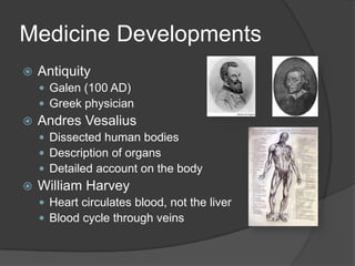 Medicine DevelopmentsAntiquityGalen (100 AD)Greek physician Andres VesaliusDissected human bodiesDescription of organsDetailed account on the bodyWilliam Harvey Heart circulates blood, not the liverBlood cycle through veins 