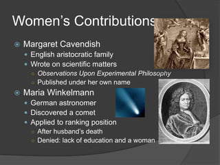 Women’s ContributionsMargaret CavendishEnglish aristocratic familyWrote on scientific matters Observations Upon Experimental PhilosophyPublished under her own nameMaria WinkelmannGerman astronomer Discovered a cometApplied to ranking positionAfter husband’s deathDenied: lack of education and a woman