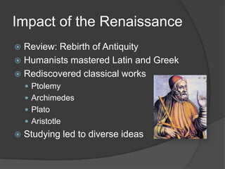 Impact of the RenaissanceReview: Rebirth of AntiquityHumanists mastered Latin and GreekRediscovered classical worksPtolemyArchimedesPlatoAristotleStudying led to diverse ideas