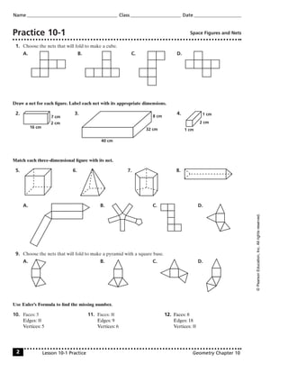 Practice 10-1 Space Figures and Nets
1. Choose the nets that will fold to make a cube.
A. B. C. D.
Draw a net for each ﬁgure. Label each net with its appropriate dimensions.
2. 3. 4.
Match each three-dimensional ﬁgure with its net.
5. 6. 7. 8.
A. B. C. D.
9. Choose the nets that will fold to make a pyramid with a square base.
A. B. C. D.
Use Euler’s Formula to ﬁnd the missing number.
10. Faces: 5 11. Faces: 7 12. Faces: 8
Edges: 7 Edges: 9 Edges: 18
Vertices: 5 Vertices: 6 Vertices: 7
1 cm
1 cm
2 cm
40 cm
8 cm
32 cm16 cm
7 cm
2 cm
Name Class Date
Lesson 10-1 Practice Geometry Chapter 102
©PearsonEducation,Inc.Allrightsreserved.
 