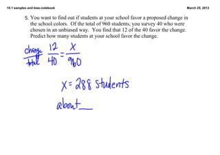 10.1 samples and bias.notebook                                                          March 25, 2013


           5.  You want to find out if students at your school favor a proposed change in 
              the school colors.  Of the total of 960 students, you survey 40 who were 
              chosen in an unbiased way.  You find that 12 of the 40 favor the change.  
              Predict how many students at your school favor the change.
 