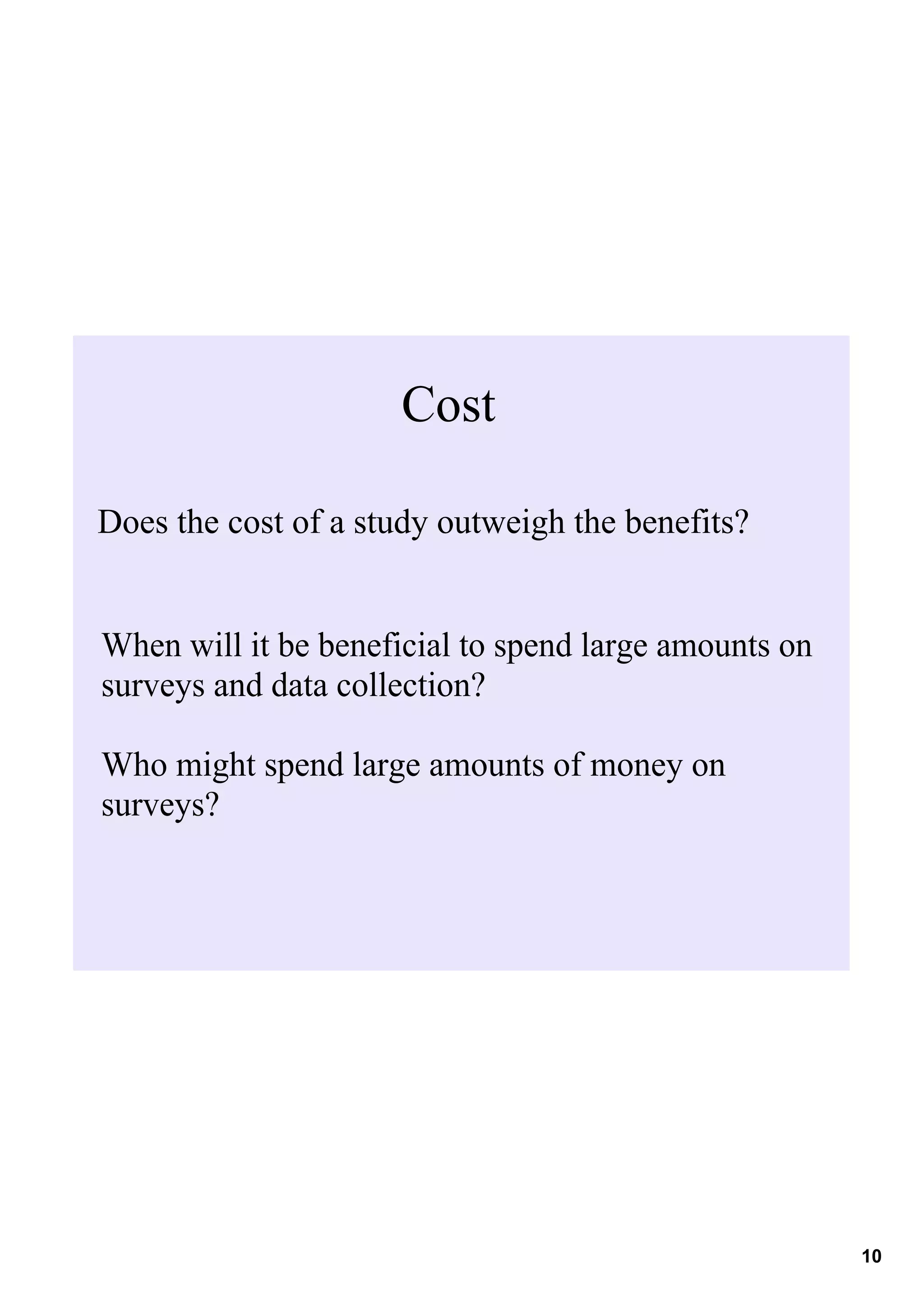 Cost

Does the cost of a study outweigh the benefits? 


When will it be beneficial to spend large amounts on 
surveys and data collection?

Who might spend large amounts of money on 
surveys?




                                                        10
 
