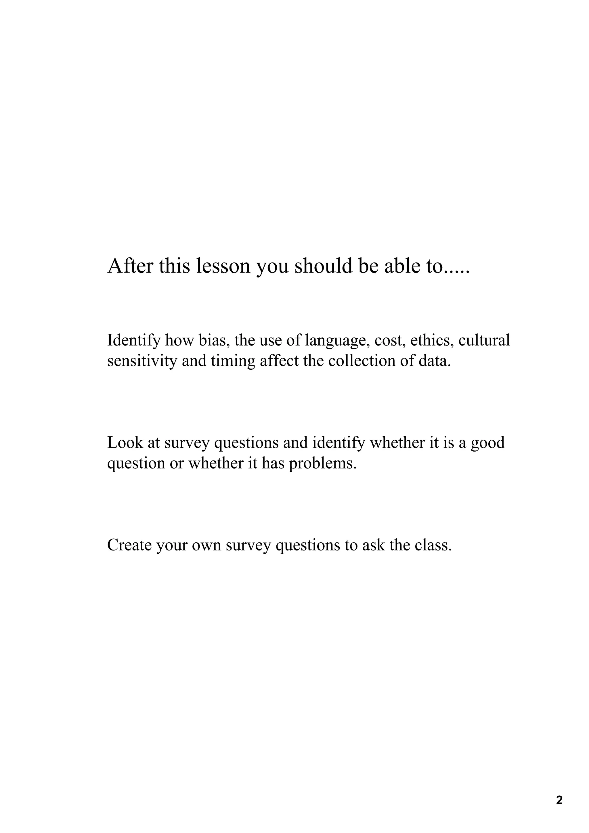 After this lesson you should be able to.....


Identify how bias, the use of language, cost, ethics, cultural 
sensitivity and timing affect the collection of data.



Look at survey questions and identify whether it is a good 
question or whether it has problems.



Create your own survey questions to ask the class.  




                                                                  2
 