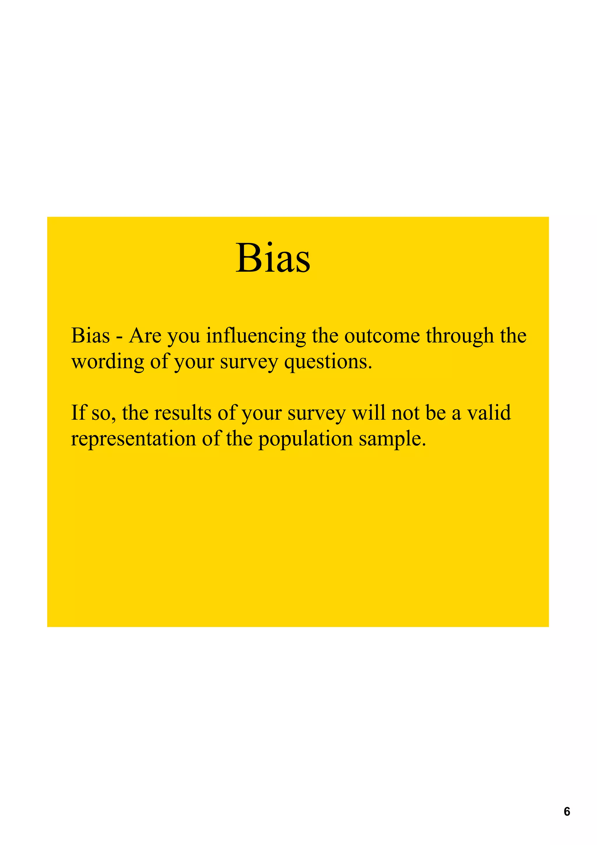 Bias
Bias ­ Are you influencing the outcome through the 
wording of your survey questions.

If so, the results of your survey will not be a valid 
representation of the population sample.




                                                         6
 