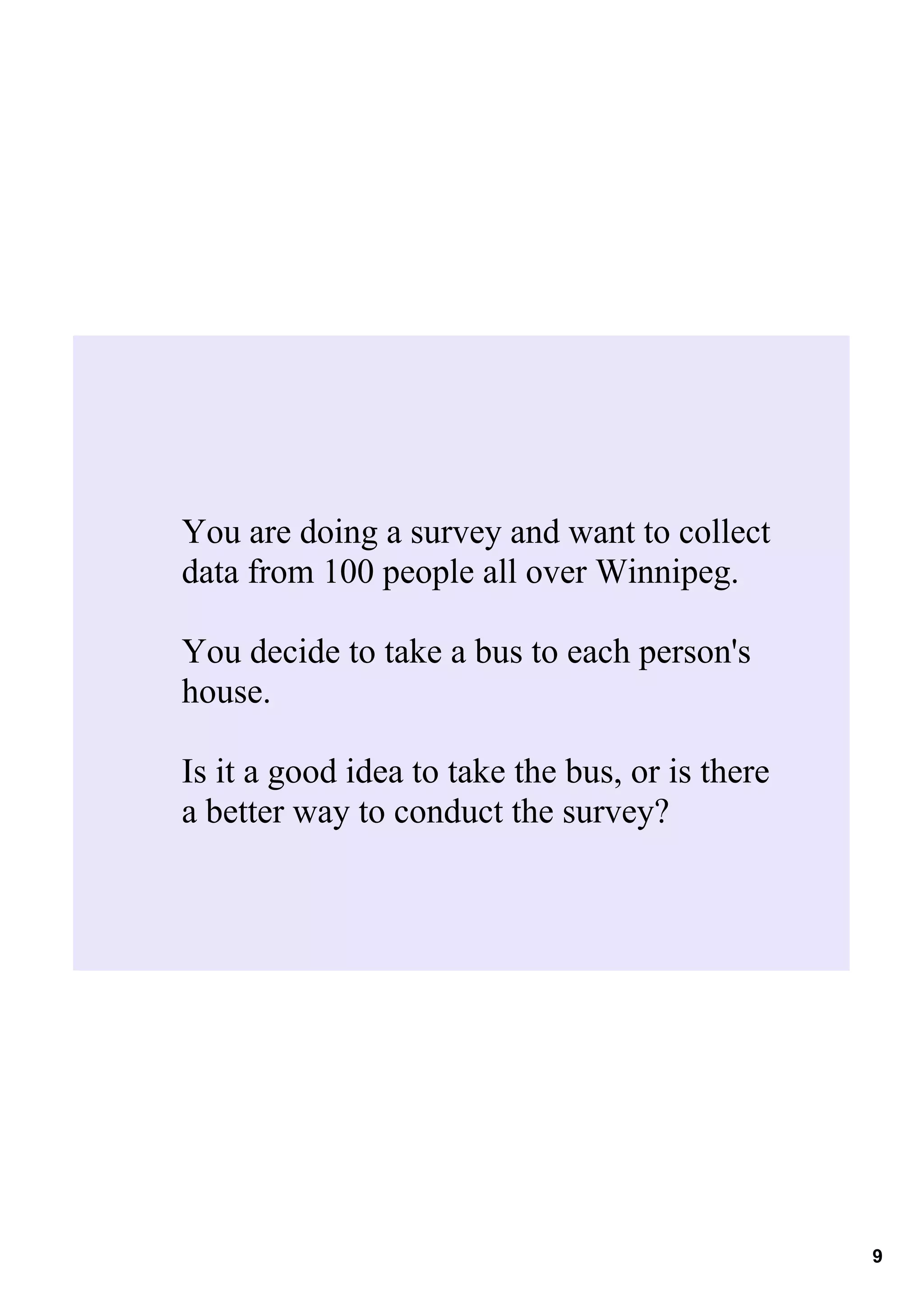 You are doing a survey and want to collect 
data from 100 people all over Winnipeg.

You decide to take a bus to each person's 
house.

Is it a good idea to take the bus, or is there 
a better way to conduct the survey?




                                                  9
 