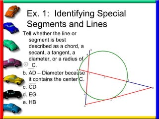 Ex. 1:  Identifying Special Segments and Lines Tell whether the line or segment is best described as a chord, a secant, a tangent, a diameter, or a radius of  C. AD – Diameter because it contains the center C. CD EG HB 