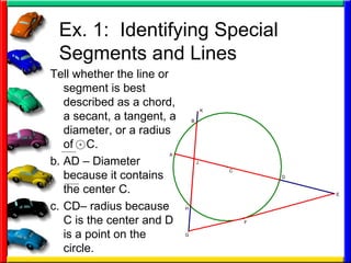 Ex. 1:  Identifying Special Segments and Lines Tell whether the line or segment is best described as a chord, a secant, a tangent, a diameter, or a radius of  C. AD – Diameter because it contains the center C. CD– radius because C is the center and D is a point on the circle. 
