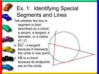 Ex. 1:  Identifying Special Segments and Lines Tell whether the line or segment is best described as a chord, a secant, a tangent, a diameter, or a radius of  C. EG – a tangent because it intersects the circle in one point. HB is a chord because its endpoints are on the circle. 