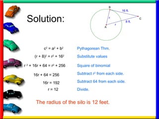 Solution: (r + 8) 2  = r 2  + 16 2 Pythagorean Thm. Substitute values c 2  = a 2  + b 2 r  2  + 16r + 64 = r 2  + 256 Square of binomial 16r + 64 = 256 16r = 192 r = 12 Subtract r 2  from each side. Subtract 64 from each side. Divide. The radius of the silo is 12 feet. 