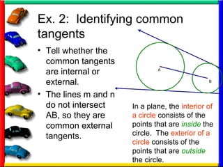 Ex. 2: Identifying common
tangents
• Tell whether the
common tangents
are internal or
external.
• The lines m and n
do not intersect
AB, so they are
common external
tangents.
A
B
In a plane, the interior of
a circle consists of the
points that are inside the
circle. The exterior of a
circle consists of the
points that are outside
the circle.
 