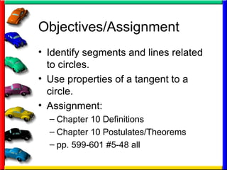 Objectives/Assignment
• Identify segments and lines related
to circles.
• Use properties of a tangent to a
circle.
• Assignment:
– Chapter 10 Definitions
– Chapter 10 Postulates/Theorems
– pp. 599-601 #5-48 all
 