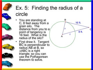 Ex. 5: Finding the radius of a
circle
• You are standing at
C, 8 feet away from a
grain silo. The
distance from you to a
point of tangency is
16 feet. What is the
radius of the silo?
• First draw it. Tangent
BC is perpendicular to
radius AB at B, so
∆ABC is a right
triangle; so you can
use the Pythagorean
theorem to solve.
8 ft.
16 ft.
r
r
A
B
C
 