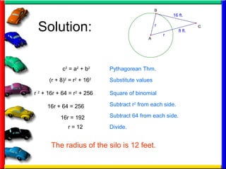 Solution: 8 ft.
16 ft.
r
r
A
B
C
(r + 8)2
= r2
+ 162
Pythagorean Thm.
Substitute values
c2
= a2
+ b2
r 2
+ 16r + 64 = r2
+ 256 Square of binomial
16r + 64 = 256
16r = 192
r = 12
Subtract r2
from each side.
Subtract 64 from each side.
Divide.
The radius of the silo is 12 feet.
 
