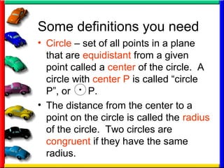 Some definitions you need
• Circle – set of all points in a plane
that are equidistant from a given
point called a center of the circle. A
circle with center P is called “circle
P”, or P.
• The distance from the center to a
point on the circle is called the radius
of the circle. Two circles are
congruent if they have the same
radius.
 