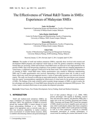 IEMS Vol. 10, No. 2, pp. 109-114, June 2011.



     The Effectiveness of Virtual R&D Teams in SMEs:
             Experiences of Malaysian SMEs
                                                 Nader Ale Ebrahim†
                      Department of Engineering Design and Manufacture, Faculty of Engineering,
                                    University of Malaya Kuala Lumpur, Malaysia

                                               Salwa Hanim Abdul Rashid
                          Centre for Product Design and Manufacturing, Faculty of Engineering,
                                  University of Malaya, 50603, Kuala Lumpur, Malaysia

                                                 Shamsuddin Ahmed
                      Department of Engineering Design and Manufacture, Faculty of Engineering,
                                    University of Malaya Kuala Lumpur, Malaysia

                                                     Zahari Taha
                           Faculty of Manufacturing Engineering and Management Technology,
                             University Malaysia Pahang, 26300 Gambang, Pahang, Malaysia

                        Received, January 12, 2011; Revised, April 12, 2011; Accepted, April 19, 2011

    Abstract. The number of small and medium enterprises (SMEs), especially those involved with research and
    development (R&D) programs and employed virtual teams to create the greatest competitive advantage from
    limited labor are increasing. Global and localized virtual R&D teams are believed to have high potential for the
    growth of SMEs. Due to the fast-growing complexity of new products coupled with new emerging opportunities of
    virtual teams, a collaborative approach is believed to be the future trend. This research explores the effectiveness
    of virtuality in SMEs’ virtual R&D teams. Online questionnaires were emailed to Malaysian manufacturing
    SMEs and 74 usable questionnaires were received, representing a 20.8 percent return rate. In order to avoid
    biases which may result from pre-suggested answers, a series of open-ended questions were retrieved from the
    experts. This study was focused on analyzing an open-ended question, whereby four main themes were extracted
    from the experts’ recommendations regarding the effectiveness of virtual teams for the growth and performance
    of SMEs. The findings of this study would be useful to product design managers of SMEs in order to realize the
    key advantages and significance of virtual R&D teams during the new product development (NPD) process. This
    is turn, leads to increased effectiveness in new product development's procedure.

    Keywords: Virtual Teams, New Product Development, Survey Finding, Small and Medium Enterprises.


1. INTRODUCTION                                                  level of their products (Mezgar et al., 2000). SMEs
                                                                 possess advantages with regards to flexibility, reaction
      Small and medium-sized enterprises (SMEs) are              time and innovation capacity, and therefore SMEs play a
major contributors for industrial economies (Eikebrokk           major role in the new economy (Raymond and Croteau,
and Olsen, 2007). The significance of SMEs in economic           2006). Gassmann and Keupp (2007) found that managers
growth has rendered SMEs a central element in much               of SMEs should invest less in tangible assets and more in
recent policymaking (Hoffman et al., 1998). SMEs                 areas which would directly enhance their future competitive
appear to be appropriate units as network nodes due to           advantage such as R&D, which would generate knowledge,
their lean structures, adaptability to market evolution,         as well as in their employees’ creativity to stimulate
active involvement of versatile human resources, ability         incremental innovations in existing technologies. A
to establish subcontracting relations and good technological     crucial trend for enabling the creation and transfer of new


† : Corresponding Author
 