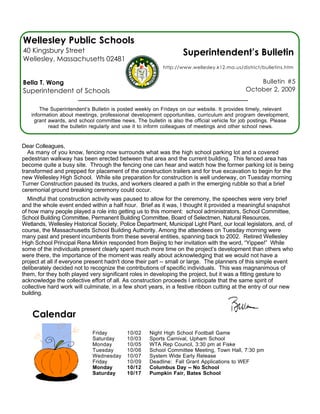 Wellesley Public Schools
40 Kingsbury Street                                               Superintendent’s Bulletin
Wellesley, Massachusetts 02481
                                                          http://www.wellesley.k12.ma.us/district/bulletins.htm


Bella T. Wong                                                                                   Bulletin #5
Superintendent of Schools                                                                   October 2, 2009


       The Superintendent’s Bulletin is posted weekly on Fridays on our website. It provides timely, relevant
   information about meetings, professional development opportunities, curriculum and program development,
    grant awards, and school committee news. The bulletin is also the official vehicle for job postings. Please
          read the bulletin regularly and use it to inform colleagues of meetings and other school news.


Dear Colleagues,
   As many of you know, fencing now surrounds what was the high school parking lot and a covered
pedestrian walkway has been erected between that area and the current building. This fenced area has
become quite a busy site. Through the fencing one can hear and watch how the former parking lot is being
transformed and prepped for placement of the construction trailers and for true excavation to begin for the
new Wellesley High School. While site preparation for construction is well underway, on Tuesday morning
Turner Construction paused its trucks, and workers cleared a path in the emerging rubble so that a brief
ceremonial ground breaking ceremony could occur.
  Mindful that construction activity was paused to allow for the ceremony, the speeches were very brief
and the whole event ended within a half hour. Brief as it was, I thought it provided a meaningful snapshot
of how many people played a role into getting us to this moment: school administrators, School Committee,
School Building Committee, Permanent Building Committee, Board of Selectmen, Natural Resources,
Wetlands, Wellesley Historical Society, Police Department, Municipal Light Plant, our local legislators, and, of
course, the Massachusetts School Building Authority. Among the attendees on Tuesday morning were
many past and present incumbents from these several entities, spanning back to 2002. Retired Wellesley
High School Principal Rena Mirkin responded from Beijing to her invitation with the word, “Yippee!” While
some of the individuals present clearly spent much more time on the project’s development than others who
were there, the importance of the moment was really about acknowledging that we would not have a
project at all if everyone present hadn't done their part -- small or large. The planners of this simple event
deliberately decided not to recognize the contributions of specific individuals. This was magnanimous of
them, for they both played very significant roles in developing the project, but it was a fitting gesture to
acknowledge the collective effort of all. As construction proceeds I anticipate that the same spirit of
collective hard work will culminate, in a few short years, in a festive ribbon cutting at the entry of our new
building.


    Calendar
                             Friday        10/02    Night High School Football Game
                             Saturday      10/03    Sports Carnival, Upham School
                             Monday        10/05    WTA Rep Council, 3:30 pm at Fiske
                             Tuesday       10/06    School Committee Meeting, Town Hall, 7:30 pm
                             Wednesday     10/07    System Wide Early Release
                             Friday        10/09    Deadline: Fall Grant Applications to WEF
                             Monday        10/12    Columbus Day -- No School
                             Saturday      10/17    Pumpkin Fair, Bates School
 