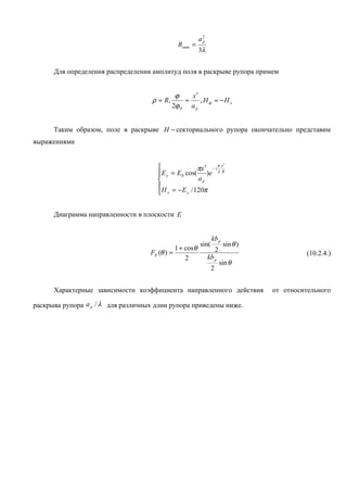 a2
                                                            p
                                                 Rопт =
                                                           3λ


      Для определения распределения амплитуд поля в раскрыве рупора примем


                                              ϕ    x′
                                    ρ ≈ R,       ≈    , Hϕ ≈ −H x
                                             2ϕ 0 a p


      Таким образом, поле в раскрыве H − секториального рупора окончательно представим
выражениями


                                                              πx          2

                                                      πx ′ − j
                                       E y = E 0 cos( )e λ R
                                                     ap
                                       H = − E / 120π
                                       x          y




      Диаграмма направленности в плоскости E


                                                                  kb p
                                                           sin(            sin θ )
                                                1 + cosθ              2
                                    FE (θ ) =                                                  (10.2.4.)
                                                    2           kb p
                                                                          sin θ
                                                                  2


      Характерные зависимости коэффициента направленного действия                    от относительного

раскрыва рупора a p / λ для различных длин рупора приведены ниже.
 