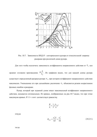 Рис. 10.7. Зависимость КНД Н – секториального рупора от относительной ширины
                             раскрыва при различной длине рупора.


      Для того чтобы исключить зависимость коэффициента направленного действия от b p оси

                                    λ
ординат отложено произведение D        . Из графиков видно, что для каждой длины рупора
                                    bp

существует определенный раскрыв рупора a p , при котором коэффициент направленного действия

максимален. Уменьшение его при дальнейшим увеличение a p объясняется резким возрастанием
фазовых ошибок в раскрыве.
        Рупор, который при заданной длине имеет максимальный коэффициент направленного
действия, называется оптимальным. Из кривых, изображенных на рис.10.7 видно, что при точке
максимума кривых R / λ = const соответствует равенству


                                             R 1 ap 2
                                              = ( )
                                             λ 3 λ


      откуда
                                                    a2λ
                                                     p        a2
                                                               p
                                           Rопт =         =                        (10.2.5.)
                                                    3λ2       3λ


      тогда
 