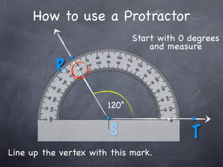 How to use a Protractor
                              Start with 0 degrees
                                  and measure
               .
           R

                       120˚
                       .                   .
                        S                  T
Line up the vertex with this mark.
 