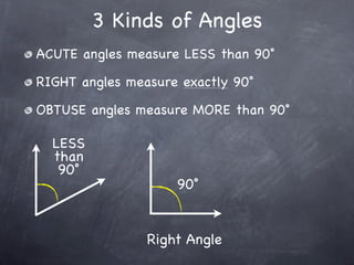 3 Kinds of Angles
ACUTE angles measure LESS than 90˚

RIGHT angles measure exactly 90˚

OBTUSE angles measure MORE than 90˚

  LESS
  than
   90˚
                    90˚


                Right Angle
 