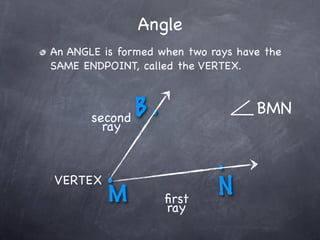 Angle
An ANGLE is formed when two rays have the
SAME ENDPOINT, called the VERTEX.



       second B.                    BMN
         ray


          .                  .
VERTEX
          M         ﬁrst
                             N
                    ray
 