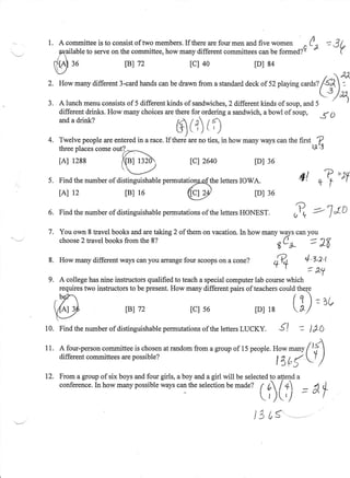 1 . A committeeis to consistof two members. therearefour men andfive *o-.n
                                             If                                /,                 ': 3 /.
                                                                             ^
               to serveon the committee,how manydifferentcommittees be formed?Y -
                                                                  can                                  (
     ryailable
     Cf1atr
     * .f
            ro           F) 72                tcl 40               tDls4
     -.,/                                                                                              .7 n
                                                                                                    -
       Howmany
             different
                     3-card
                          hands bedrawn
                              can     froma standard of52 playing
                                                  deck          c
                                                                  ^atZ /<a7
                                                                                             -'/u,
3 . A lunch menuconsistsof 5 different kinds of sandwiches, different kinds of soup,and 5
                                                          2                                                 |
    different drinks. How manychoicesaretherefor orderinga sandwich,a bowl ofsoup,
                                                                                         S D
    anda drink?

                                          $(r)rr;
4. Twelve peopleareenteredin a race.If theni areno ties, in how manywayscanthe first ,
                                                                                       ^f
                                                                                     tx"1
   threeplaces
             comeoutT---'- _
         1288
       rAr              q9                     tctz64o             lDl 36

 5 . Find the numberof distinguishable
                                     permutatPi4the leftersIOWA.                   4l r3 =r
       lAt 12             [B] 16              Vy                   [D] 36
 6. Find the numberof distinguishable
                                    permutations the lettersHONEST.
                                               of
                                                                                    Y
                                                                                   al
                                                                                          =-J "t-o
 7. You own 8 travel books andaretaking 2 of themon vacation.ln how manywayscanyou
    choose travelbooks
          2             fromthe8?                                       ,(t     '1q
                                                                            t"d-          - r0
 8 . How manydifferentwayscanyou arrange scoops a cone?
                                       four   on                                        4'l,a't
                                                                         A4
                                                                                         = a1
 9 . A collegehasnine instructorsqualifiedto teacha specialcomputerlab coursewhich




1 0 . Find the numberof distinguishable
                                      permutations the lettersLUCKY.
                                                 of                         €l      -- t tO

11     A four-person
                   committee chosen random
                             is     at    from a groupof l5 p"opt.. uo*                 /lf]
       differentcommittees possible?
                         are                                             -*y
                                                                     t 4b (             lT /

12. From a group of six boys andfour girls, a boy anda girl will be selected atlenda
                                                                           to
    conference. how manypossible
               ln                    wayscanthe selection made? f 6 /+]
                                                                             - ' / d
                                                             be                      _ 4
                                                                     Ir,)(,/
                                                                   tj cs',--,
 