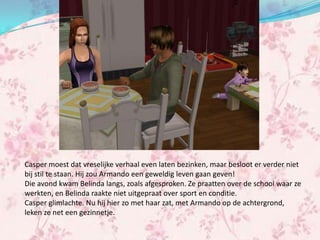 Casper moest dat vreselijke verhaal even laten bezinken, maar besloot er verder niet
bij stil te staan. Hij zou Armando een geweldig leven gaan geven!
Die avond kwam Belinda langs, zoals afgesproken. Ze praatten over de school waar ze
werkten, en Belinda raakte niet uitgepraat over sport en conditie.
Casper glimlachte. Nu hij hier zo met haar zat, met Armando op de achtergrond,
leken ze net een gezinnetje.
 