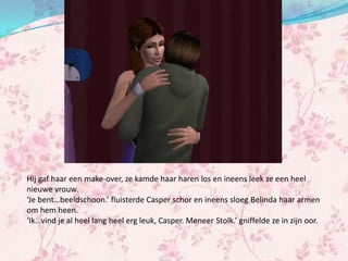 Hij gaf haar een make-over, ze kamde haar haren los en ineens leek ze een heel
nieuwe vrouw.
‘Je bent…beeldschoon.’ fluisterde Casper schor en ineens sloeg Belinda haar armen
om hem heen.
‘Ik…vind je al heel lang heel erg leuk, Casper. Meneer Stolk.’ gniffelde ze in zijn oor.
 