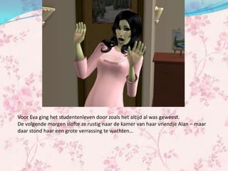 Voor Eva ging het studentenleven door zoals het altijd al was geweest.
De volgende morgen slofte ze rustig naar de kamer van haar vriendje Alan – maar
daar stond haar een grote verrassing te wachten…
 