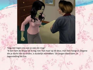 ‘Lieg niet tegen mij, wie je ook zijn mag!’
‘Ik ben Tom de Wijzer en ik lieg niet. Kijk maar op de deur, mijn foto hangt er. Degene
die je dacht hier te vinden, is duidelijk vertrokken.’ De jongen bleef kalm, in
tegenstelling tot Eva.
 