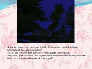 ‘Ik wist het gewoon niet meer, wat ik wilde. Dit studeren… eigenlijk wil ik dat
helemaal niet. Daar ben ik nu achter.’
‘En…ik? Ben je anders gaan denken over mij?’ piepte Eva benauwd.
‘Nee, schat.’ glimlachte Alan. ‘Het spijt me dat ik zo maar verdwenen ben, maar daar
in dat bos besefte ik wel hoe veel ik om jou geef.’
 