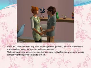 Ralph en Christine waren nog nooit elke dag samen geweest, en nu ze in hetzelfde
studentenhuis woonden was het wel even wennen.
Als tieners waren ze verlegen geweest, maar nu ze jongvolwassen waren durfden ze
al meer voor hun gevoelens uit te komen.
 