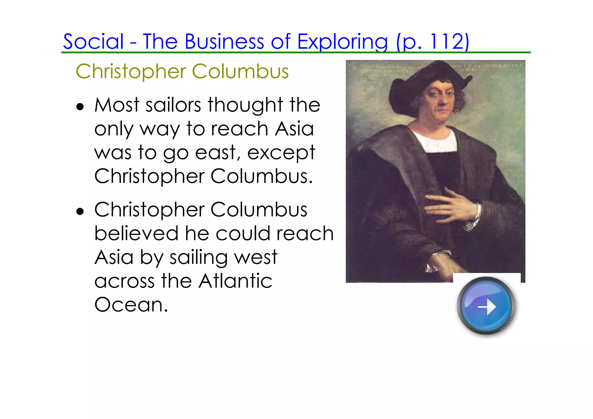 Social ­ The Business of Exploring (p. 112)
 Christopher Columbus
 • Most sailors thought the
   only way to reach Asia
   was to go east, except
   Christopher Columbus.
 • Christopher Columbus
   believed he could reach
   Asia by sailing west
   across the Atlantic
   Ocean.
 