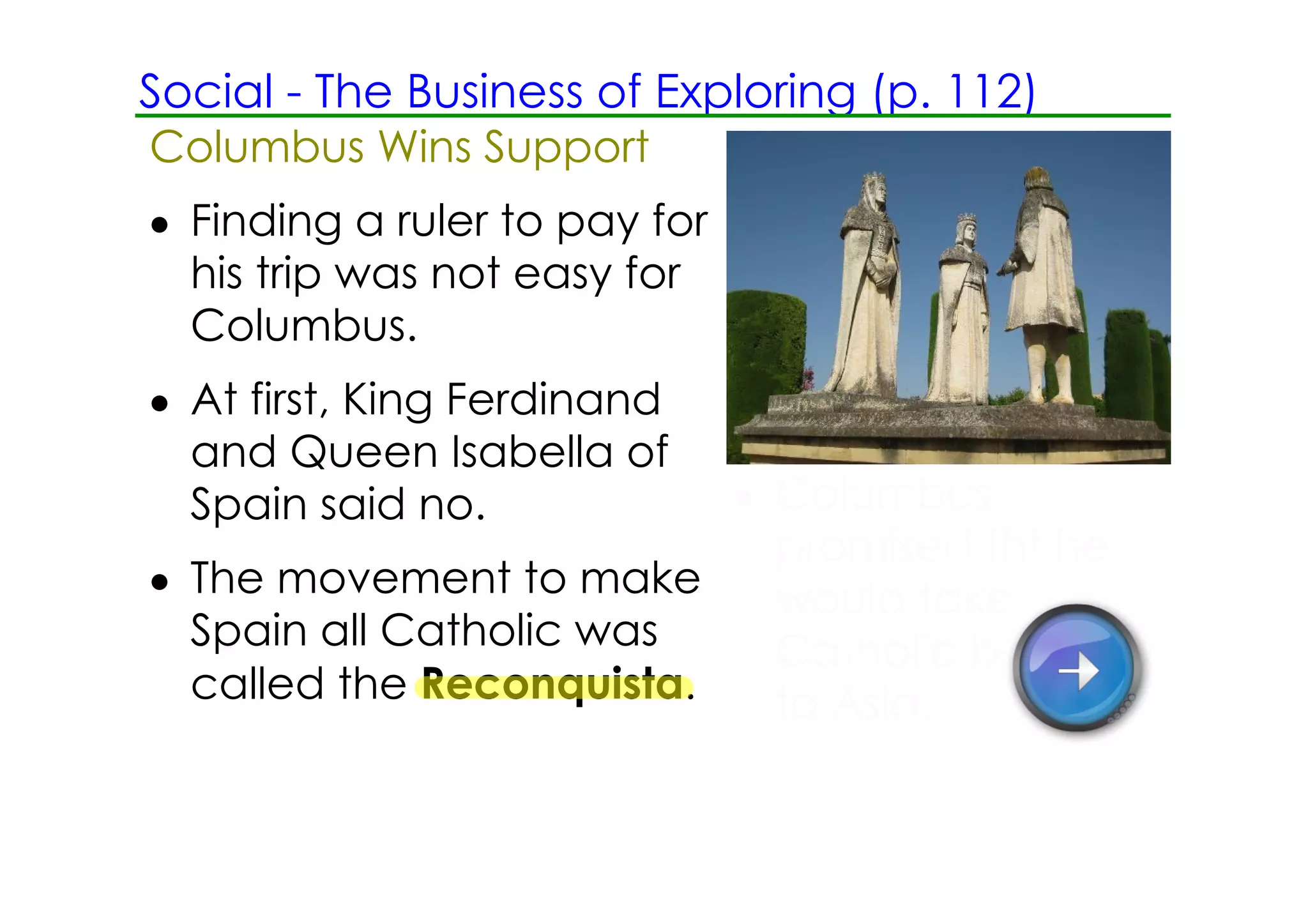 Social ­ The Business of Exploring (p. 112)
Columbus Wins Support
• Finding a ruler to pay for
  his trip was not easy for
  Columbus.
• At first, King Ferdinand
  and Queen Isabella of
  Spain said no.          • Columbus
                            promised tht he
• The movement to make      would take
  Spain all Catholic was    Catholic beliefs
  called the Reconquista.   to Asia.
 