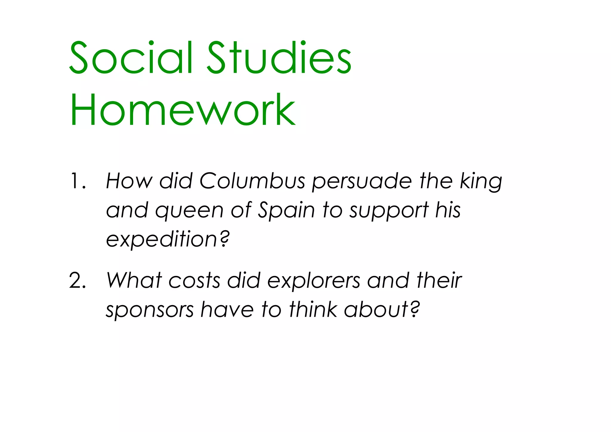 Social Studies
Homework
1. How did Columbus persuade the king
   and queen of Spain to support his
   expedition?
2. What costs did explorers and their
   sponsors have to think about?
 