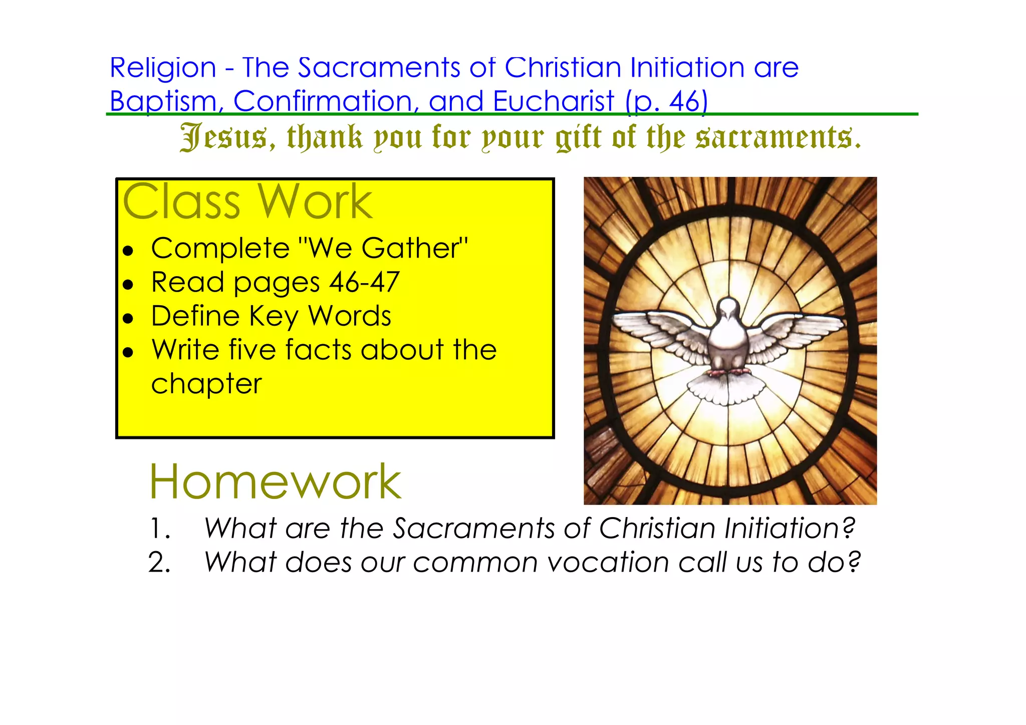 Religion ­ The Sacraments of Christian Initiation are
Baptism, Confirmation, and Eucharist (p. 46)
         Jesus, thank you for your gift of the sacraments.
Class Work
•   Complete "We Gather"
•   Read pages 46­47
•   Define Key Words
•   Write five facts about the
    chapter


    Homework
    1.    What are the Sacraments of Christian Initiation?
    2.    What does our common vocation call us to do?
 