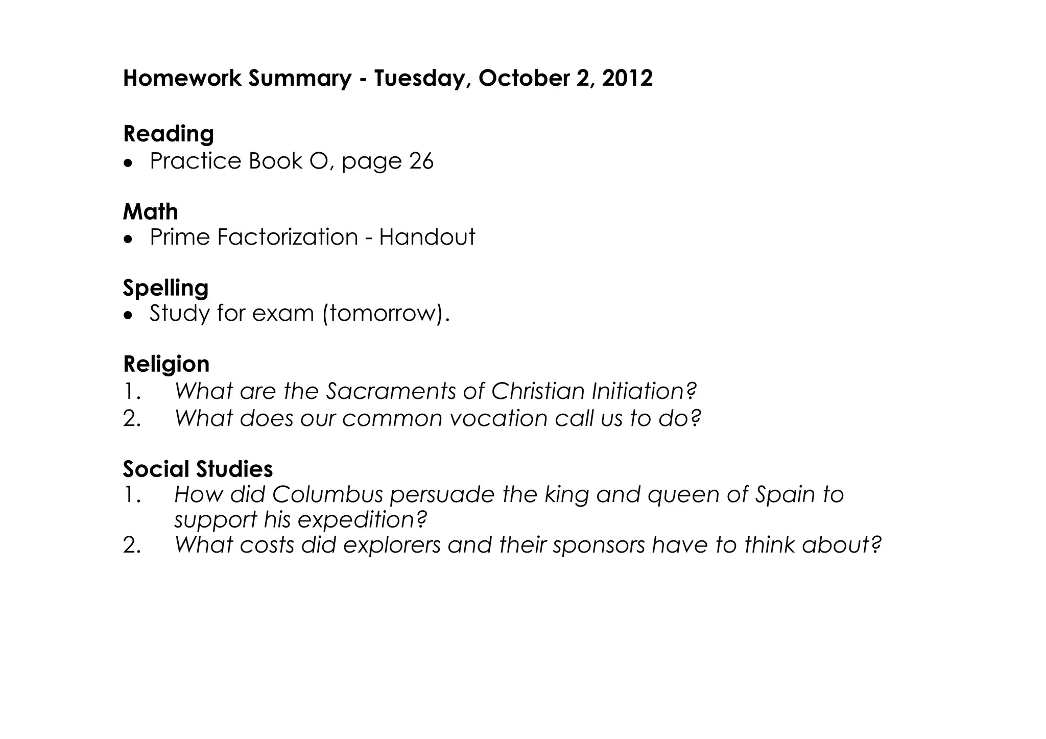 Homework Summary ­ Tuesday, October 2, 2012

Reading
• Practice Book O, page 26

Math
• Prime Factorization ­ Handout

Spelling
• Study for exam (tomorrow).

Religion
1. What are the Sacraments of Christian Initiation?
2. What does our common vocation call us to do?

Social Studies
1. How did Columbus persuade the king and queen of Spain to
    support his expedition?
2. What costs did explorers and their sponsors have to think about?
 