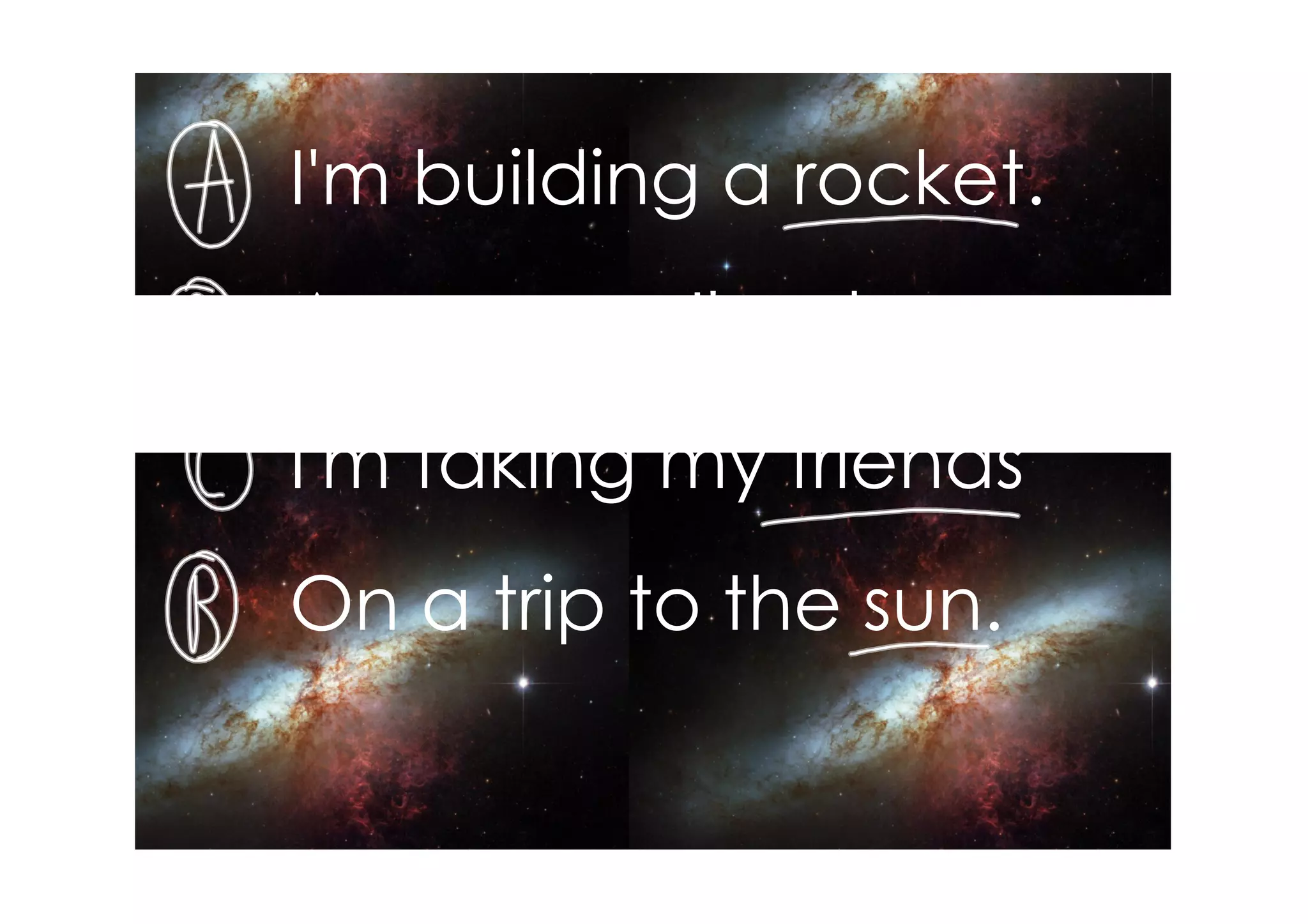 I'm building a rocket.
As soon as I'm done
I'm taking my friends
On a trip to the sun.
 