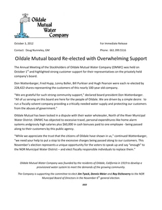 October 3, 2012                                                       For Immediate Release

Contact: Doug Nunneley, GM                                            Phone: 661.399.5516


Oildale Mutual board Re-elected with Overwhelming Support
The Annual Meeting of the Stockholders of Oildale Mutual Water Company (OMWC) was held on
October 1st and highlighted strong customer support for their representatives on the privately held
company’s board.

Don Wattenbarger, Fred Hupp, Lonny Boller, Bill Purkiser and Hugh Pearson were each re-elected by
228,422 shares representing the customers of this nearly 100-year old company.

“We are grateful for such strong community support,” declared board president Don Wattenbarger.
“All of us serving on this board are here for the people of Oildale. We are driven by a simple desire: to
run a fiscally solvent company providing a critically needed water supply and protecting our customers
from the abuses of government.”

Oildale Mutual has been locked in a dispute with their water wholesaler, North of the River Municipal
Water District. OMWC has objected to excessive travel, personal expenditures like home alarm
systems andgrossly high salaries plus $60,000 in cash bonuses paid to one employee - being passed
along to their customers by this public agency.

“While we appreciate the trust that the citizens of Oildale have shown in us,” continued Wattenbarger,
“we need your help to put a stop to the excessive charges being passed along to our customers. This
November’s election represents a unique opportunity for the voters to speak up and say “enough” to
the NOR Municipal Water District – and elect fiscally responsible individuals to replace them.”



    Oildale Mutual Water Company was founded by the residents of Oildale, California in 1919 to develop a
                 provisioned water system to meet the demands of the growing community.

  The Company is supporting the committee to elect Jim Tyack, Dennis Meier and Ray Etcheverry to the NOR
                     Municipal Board of Directors in the November 6th general election.

                                                       ###
 