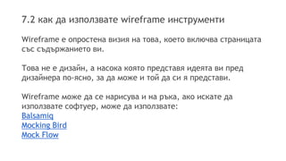 7.2 как да използвате wireframe инструменти 
Wireframe е опростена визия на това, което включва страницата 
със съдържанието ви. 
Това не е дизайн, а насока която представя идеята ви пред 
дизайнера по-ясно, за да може и той да си я представи. 
Wireframe може да се нарисува и на ръка, ако искате да 
използвате софтуер, може да използвате: 
Balsamiq 
Mocking Bird 
Mock Flow 
 