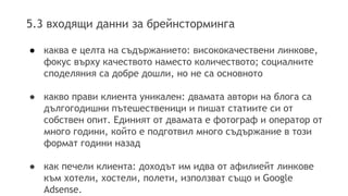 5.3 входящи данни за брейнсторминга 
● каква е целта на съдържанието: висококачествени линкове, 
фокус върху качеството наместо количеството; социалните 
споделяния са добре дошли, но не са основното 
● какво прави клиента уникален: двамата автори на блога са 
дългогодишни пътешественици и пишат статиите си от 
собствен опит. Единият от двамата е фотограф и оператор от 
много години, който е подготвил много съдържание в този 
формат години назад 
● как печели клиента: доходът им идва от афилиейт линкове 
към хотели, хостели, полети, използват също и Google 
Adsense. 
 