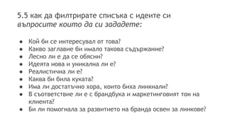 5.5 как да филтрирате списъка с идеите си 
въпросите които да си зададете: 
● Кой би се интересувал от това? 
● Какво заглавие би имало такова съдържание? 
● Лесно ли е да се обясни? 
● Идеята нова и уникална ли е? 
● Реалистична ли е? 
● Каква би била куката? 
● Има ли достатъчно хора, които биха линкнали? 
● В съответствие ли е с брандбука и маркетинговият тон на 
клиента? 
● Би ли помогнала за развитието на бранда освен за линкове? 
 
