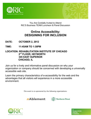 You Are Cordially Invited to Attend
               RIC’S Business TEAM Luncheon & Panel Discussion


                     Online Accessibility:
                  DESIGINING FOR INCLUSION

DATE:        OCTOBER 2, 2012

TIME:       11:45AM TO 1:30PM

LOCATION: REHABILITATION INSTITUTE OF CHICAGO
         2nd FLOOR, HEYWORTH
         345 EAST SUPERIOR
         CHICAGO, IL

Join us for a lively and informative panel discussion on why your
organization or company should be concerned with developing a universally
accessible web site.
Learn the primary characteristics of e-accessibility for the web and the
advantages that all visitors will experience in a more accessible
environment.



                 This event is co-sponsored by the following organizations:
 
