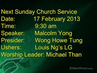 Next Sunday Church Service
Date:      17 February 2013
Time:       9:30 am
Speaker:   Malcolm Yong
Presider:   Wong Howe Tung
Ushers:     Louis Ng’s LG
Worship Leader: Michael Than
 